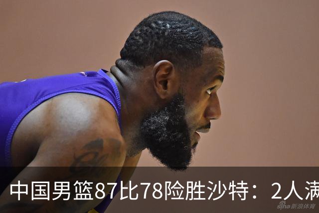 中国男篮87比78险胜沙特：2人满分，2人优秀，4人不及格